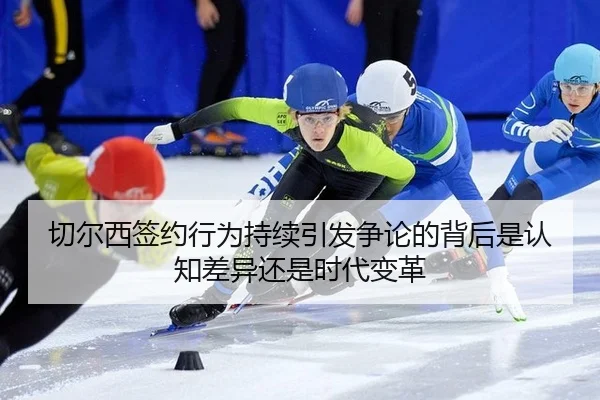 切尔西签约行为持续引发争论的背后是认知差异还是时代变革